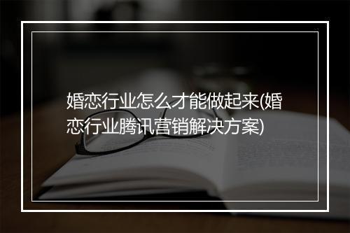 婚恋行业怎么才能做起来(婚恋行业腾讯营销解决方案)