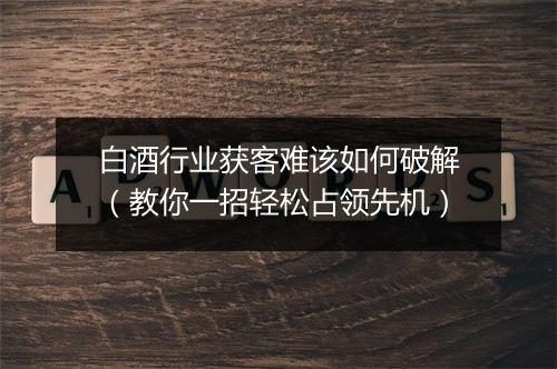 白酒行业获客难该如何破解(教你一招轻松占领先机)