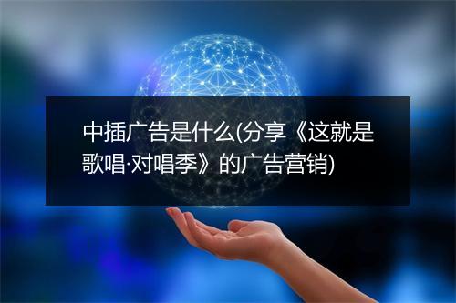 中插广告是什么(分享《这就是歌唱·对唱季》的广告营销)