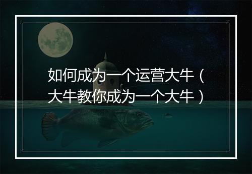 如何成为一个运营大牛(大牛教你成为一个大牛)