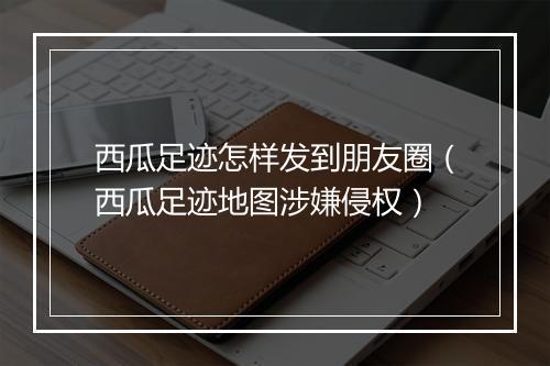 西瓜足迹怎样发到朋友圈(西瓜足迹地图涉嫌侵权)