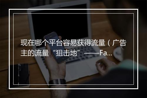 现在哪个平台容易获得流量(广告主的流量“狙击地”——Facebook)