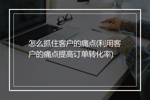 怎么抓住客户的痛点(利用客户的痛点提高订单转化率)