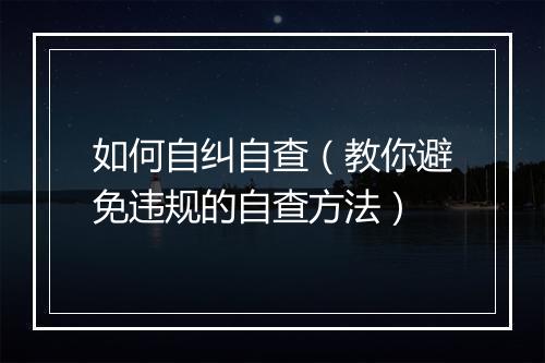 如何自纠自查(教你避免违规的自查方法)