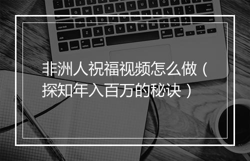 非洲人祝福视频怎么做(探知年入百万的秘诀)