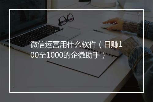 微信运营用什么软件(日赚100至1000的企微助手)