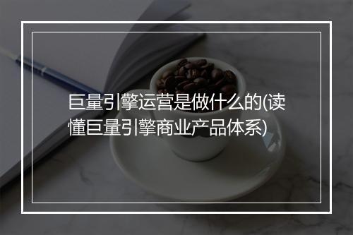 巨量引擎运营是做什么的(读懂巨量引擎商业产品体系)