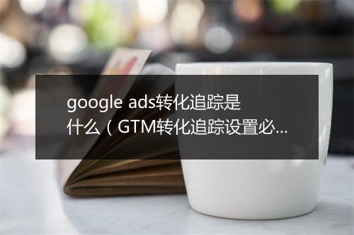 google ads转化追踪是什么(GTM转化追踪设置必读)