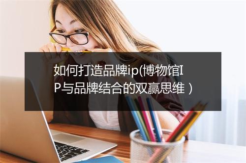 如何打造品牌ip(博物馆IP与品牌结合的双赢思维)