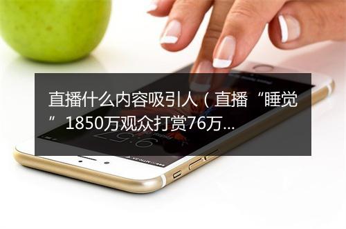 直播什么内容吸引人(直播“睡觉”1850万观众打赏76万)