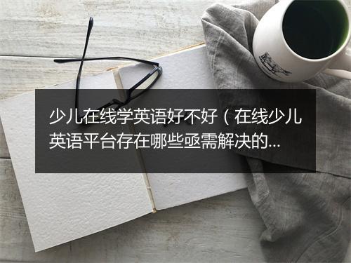 少儿在线学英语好不好(在线少儿英语平台存在哪些亟需解决的问题)