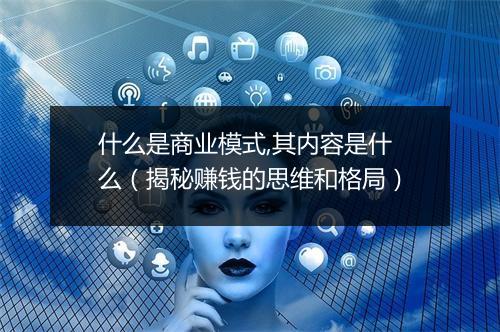 什么是商业模式,其内容是什么(揭秘赚钱的思维和格局)