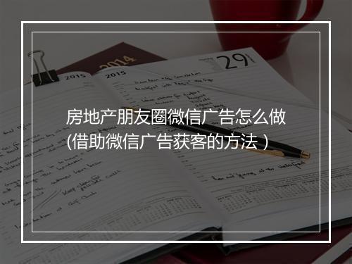 房地产朋友圈微信广告怎么做(借助微信广告获客的方法)