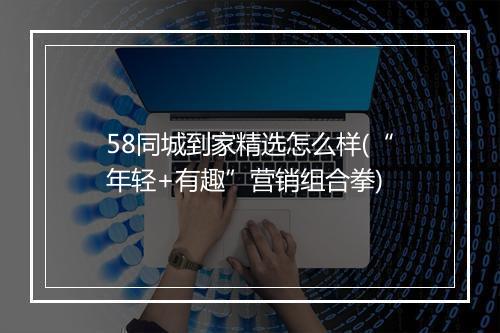 58同城到家精选怎么样(“年轻+有趣”营销组合拳)