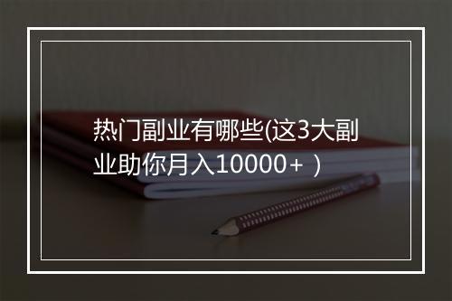 热门副业有哪些(这3大副业助你月入10000+)