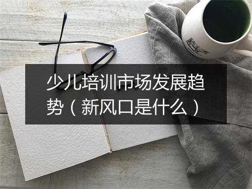 少儿培训市场发展趋势(新风口是什么)