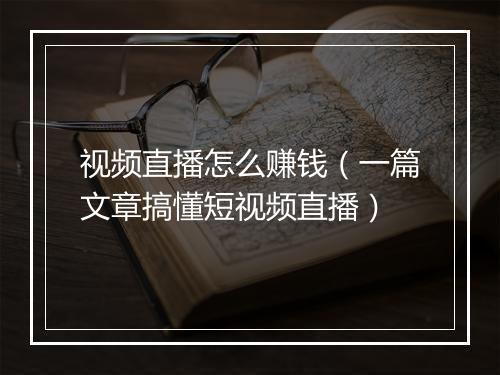 视频直播怎么赚钱(一篇文章搞懂短视频直播)