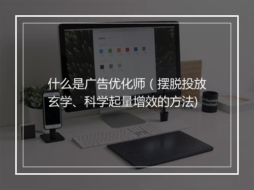 什么是广告优化师(摆脱投放玄学、科学起量增效的方法)