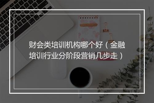 财会类培训机构哪个好(金融培训行业分阶段营销几步走)