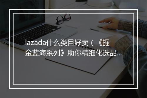 lazada什么类目好卖(《掘金蓝海系列》助你精细化选品)
