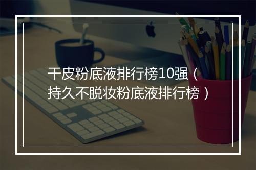 干皮粉底液排行榜10强(持久不脱妆粉底液排行榜)