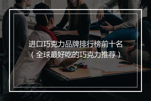 进口巧克力品牌排行榜前十名(全球最好吃的巧克力推荐)