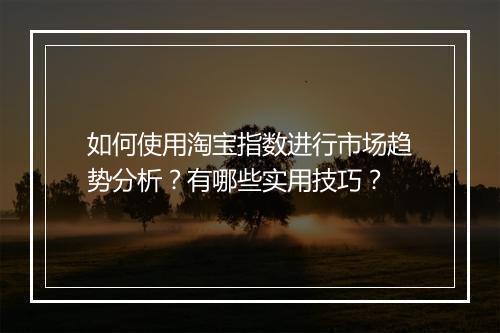 如何使用淘宝指数进行市场趋势分析?有哪些实用技巧?