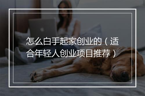 怎么白手起家创业的(适合年轻人创业项目推荐)