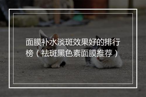 面膜补水淡斑效果好的排行榜(祛斑黑色素面膜推荐)