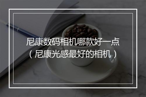 尼康数码相机哪款好一点(尼康光感最好的相机)
