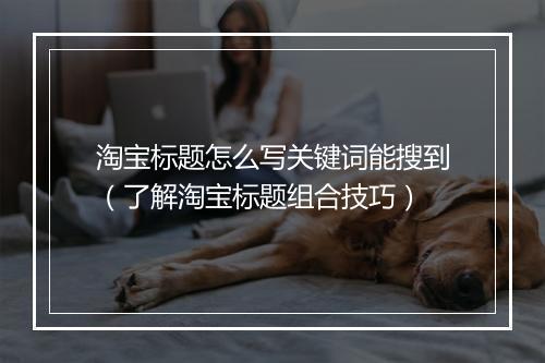 淘宝标题怎么写关键词能搜到(了解淘宝标题组合技巧)