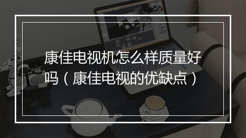 康佳电视机怎么样质量好吗(康佳电视的优缺点)