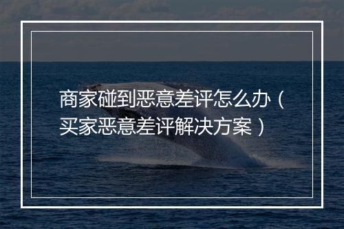 商家碰到恶意差评怎么办(买家恶意差评解决方案)