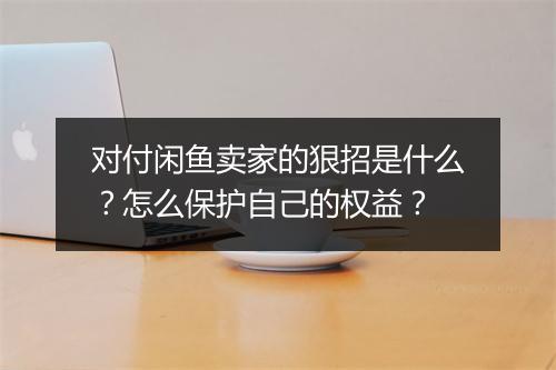 对付闲鱼卖家的狠招是什么?怎么保护自己的权益?