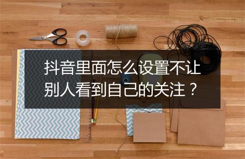 抖音里面怎么设置不让别人看到自己的关注?