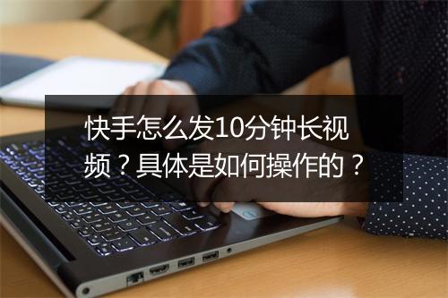 快手怎么发10分钟长视频?具体是如何操作的?