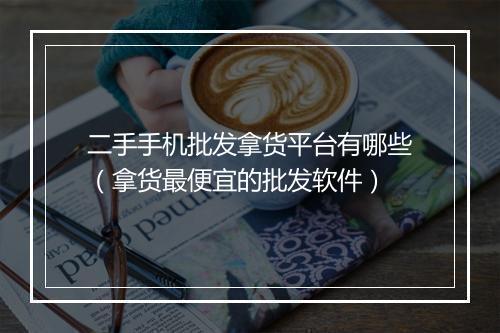 二手手机批发拿货平台有哪些(拿货最便宜的批发软件)