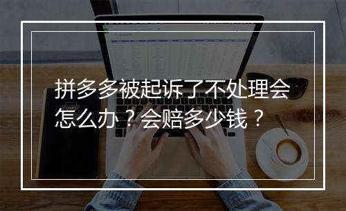 拼多多被起诉了不处理会怎么办?会赔多少钱?