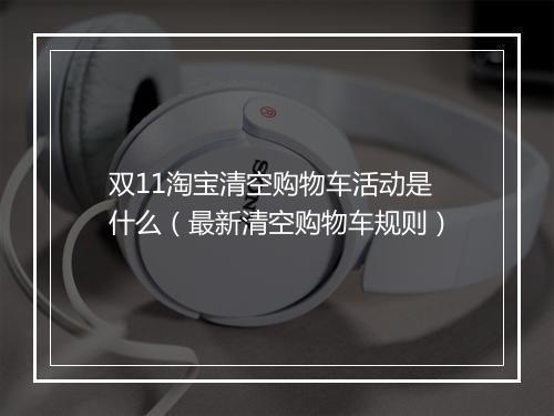 双11淘宝清空购物车活动是什么(最新清空购物车规则)