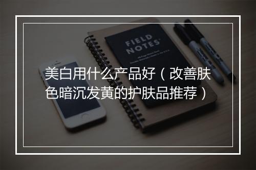 美白用什么产品好(改善肤色暗沉发黄的护肤品推荐)