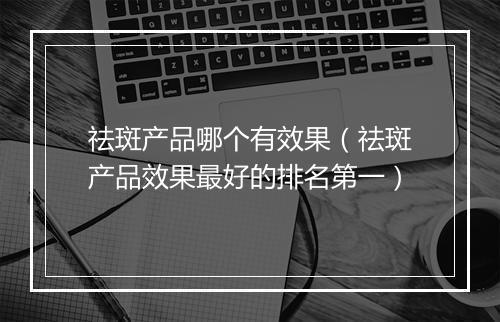 祛斑产品哪个有效果(祛斑产品效果最好的排名第一)
