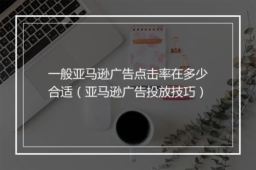 一般亚马逊广告点击率在多少合适(亚马逊广告投放技巧)