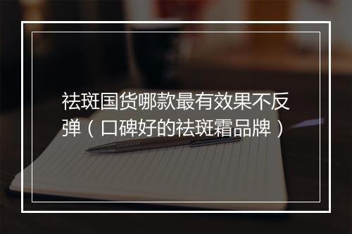 祛斑国货哪款最有效果不反弹(口碑好的祛斑霜品牌)