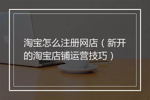 淘宝怎么注册网店(新开的淘宝店铺运营技巧)
