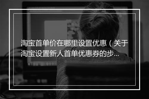 淘宝首单价在哪里设置优惠(关于淘宝设置新人首单优惠券的步骤)