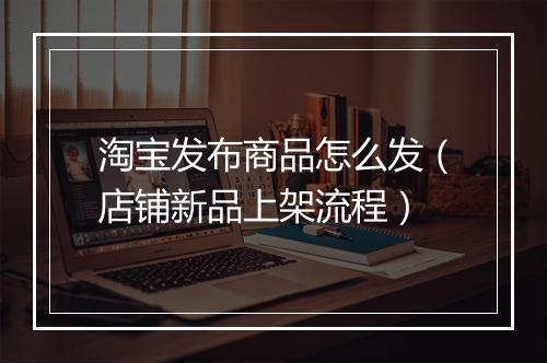 淘宝发布商品怎么发(店铺新品上架流程)