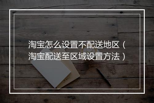 淘宝怎么设置不配送地区(淘宝配送至区域设置方法)