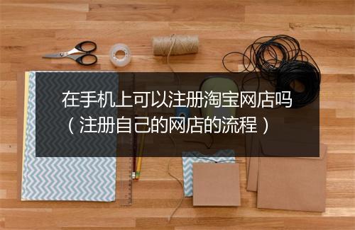 在手机上可以注册淘宝网店吗(注册自己的网店的流程)
