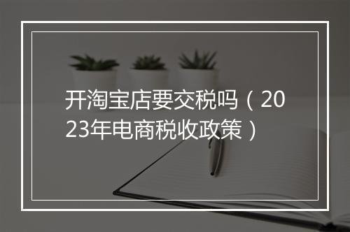 开淘宝店要交税吗(2023年电商税收政策)