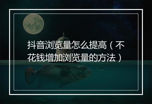 抖音浏览量怎么提高(不花钱增加浏览量的方法)